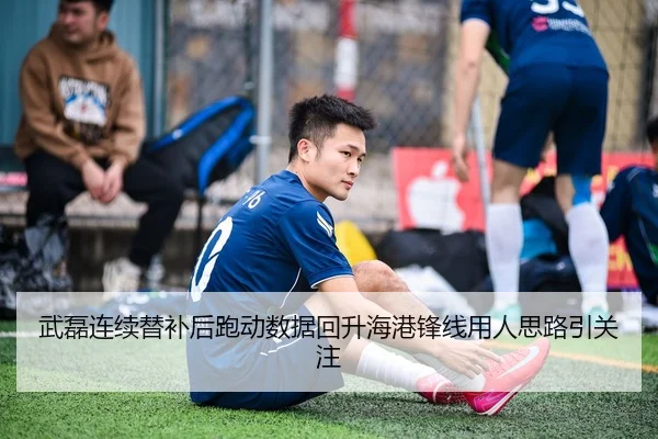 武磊连续替补后跑动数据回升海港锋线用人思路引关注